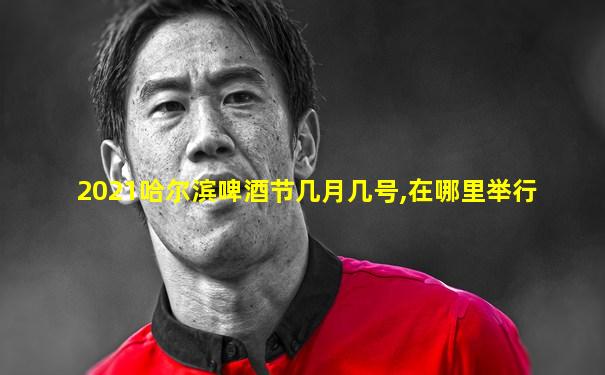 2021哈尔滨啤酒节几月几号,在哪里举行