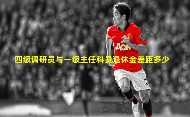 四级调研员与一级主任科员退休金差距多少