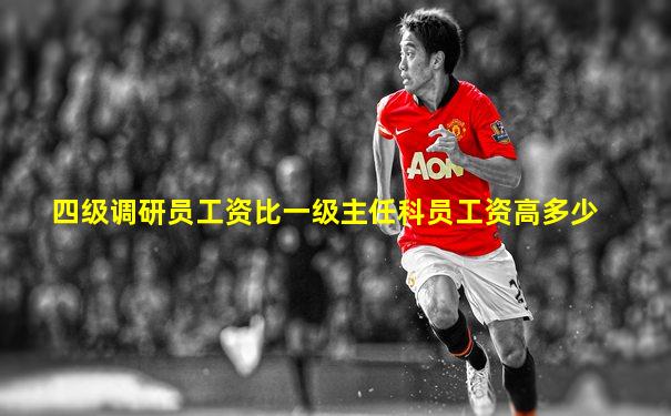四级调研员工资比一级主任科员工资高多少
