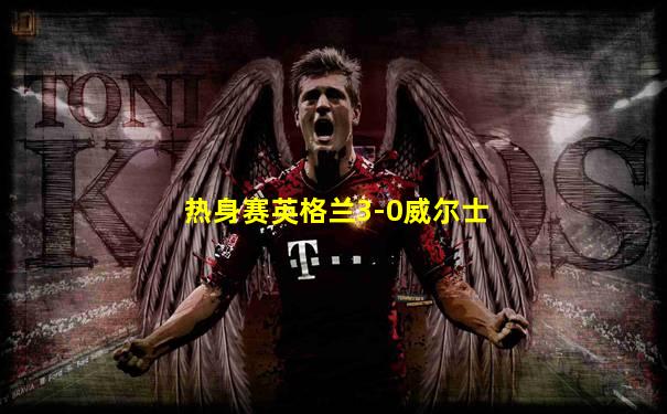 热身赛英格兰3-0威尔士